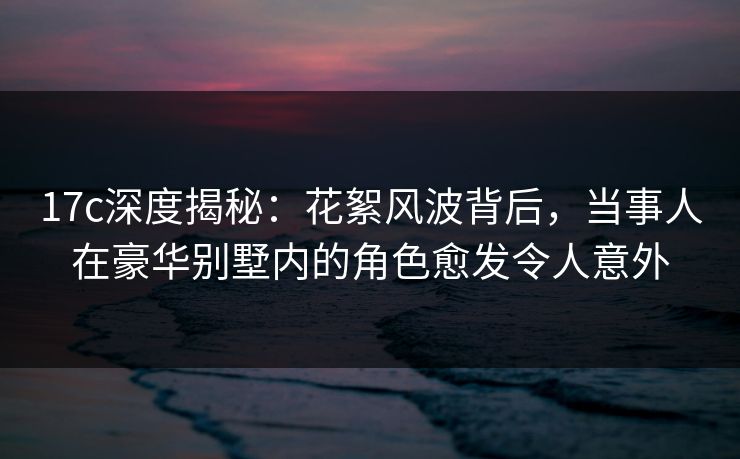 17c深度揭秘:花絮风波背后,当事人在豪华别墅内的角色愈发令人意外 17c深度揭秘:花絮风波背后,当事人在豪华别墅内的角色愈发令人意外