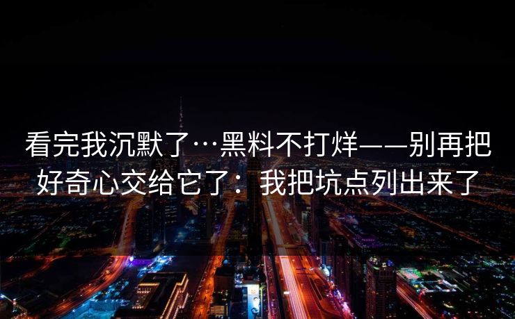 看完我沉默了…黑料不打烊——别再把好奇心交给它了:我把坑点列出来了 看完我沉默了…黑料不打烊——别再把好奇心交给它了:我把坑点列出来了