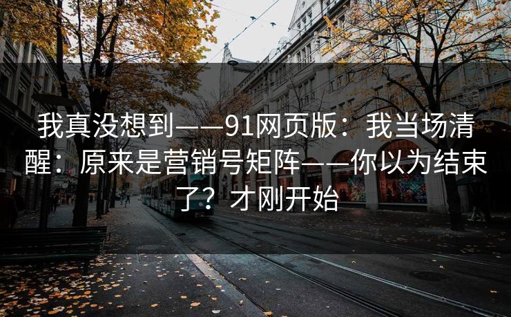 我真没想到——91网页版:我当场清醒:原来是营销号矩阵——你以为结束了?才刚开始 我真没想到——91网页版:我当场清醒:原来是营销号矩阵——你以为结束了?才刚开始