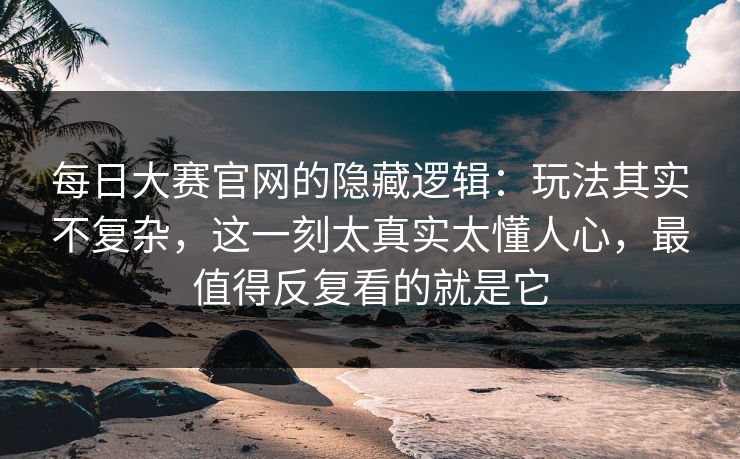 每日大赛官网的隐藏逻辑：玩法其实不复杂，这一刻太真实太懂人心，最值得反复看的就是它