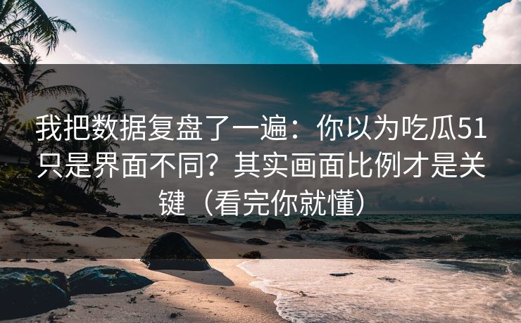我把数据复盘了一遍：你以为吃瓜51只是界面不同？其实画面比例才是关键（看完你就懂）