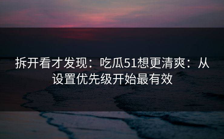 拆开看才发现：吃瓜51想更清爽：从设置优先级开始最有效