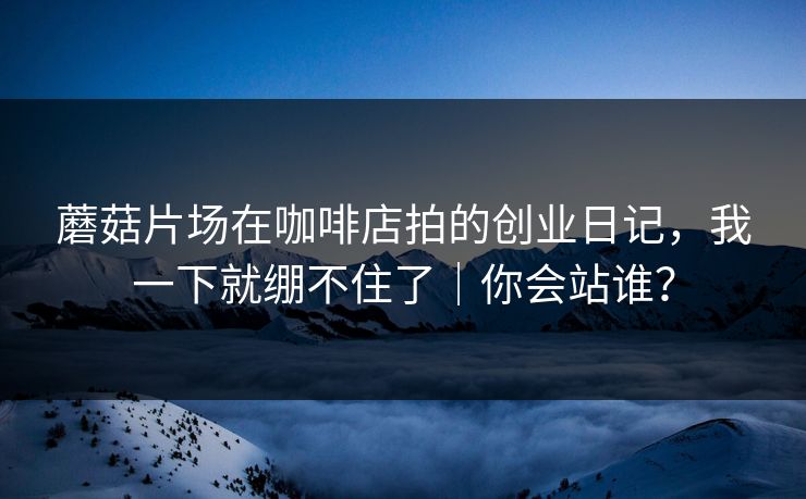 蘑菇片场在咖啡店拍的创业日记，我一下就绷不住了｜你会站谁？