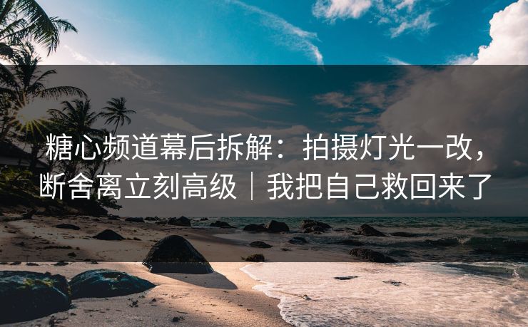 糖心频道幕后拆解：拍摄灯光一改，断舍离立刻高级｜我把自己救回来了
