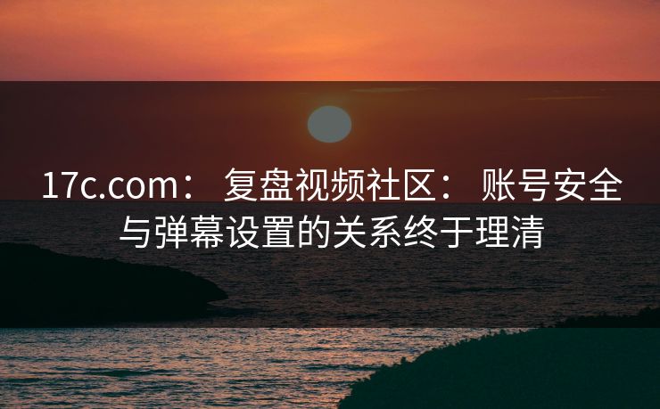 17c.com： 复盘视频社区： 账号安全与弹幕设置的关系终于理清
