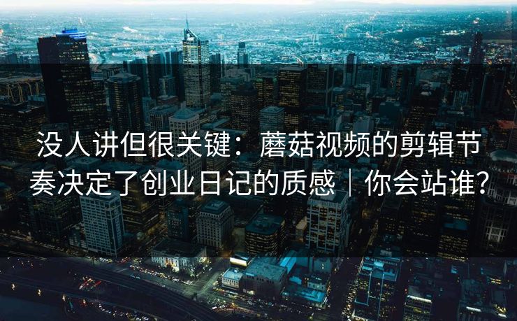 没人讲但很关键：蘑菇视频的剪辑节奏决定了创业日记的质感｜你会站谁？