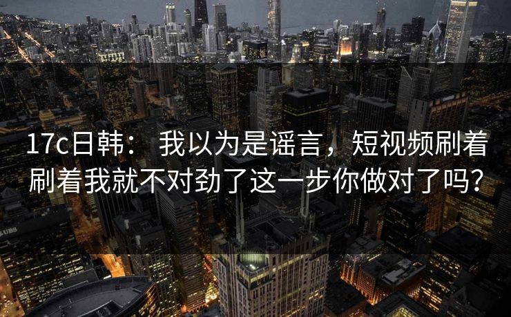 17c日韩： 我以为是谣言，短视频刷着刷着我就不对劲了这一步你做对了吗？